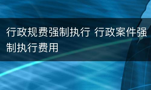 行政规费强制执行 行政案件强制执行费用