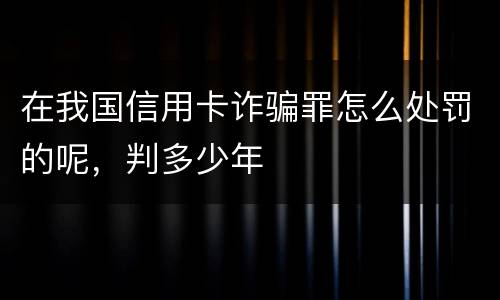 在我国信用卡诈骗罪怎么处罚的呢，判多少年