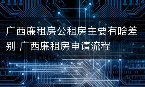 广西廉租房公租房主要有啥差别 广西廉租房申请流程