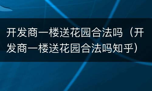 开发商一楼送花园合法吗（开发商一楼送花园合法吗知乎）