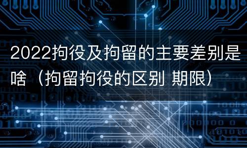 2022拘役及拘留的主要差别是啥（拘留拘役的区别 期限）