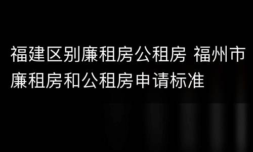 福建区别廉租房公租房 福州市廉租房和公租房申请标准