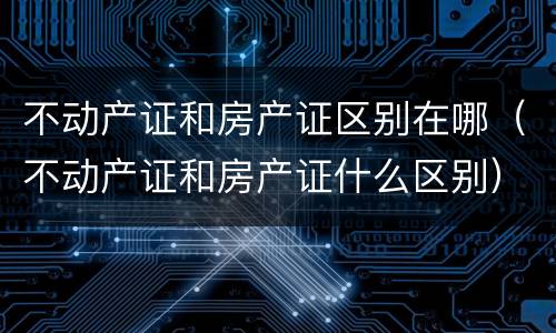 不动产证和房产证区别在哪（不动产证和房产证什么区别）