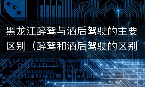 黑龙江醉驾与酒后驾驶的主要区别（醉驾和酒后驾驶的区别）