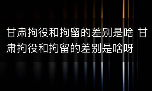 甘肃拘役和拘留的差别是啥 甘肃拘役和拘留的差别是啥呀