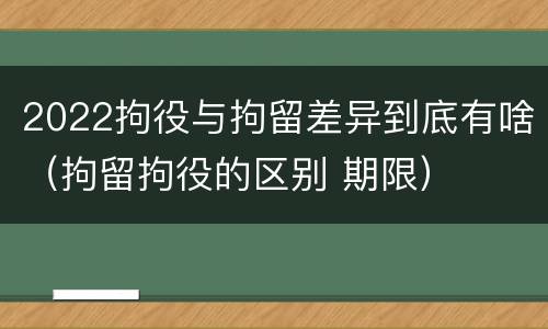 2022拘役与拘留差异到底有啥（拘留拘役的区别 期限）