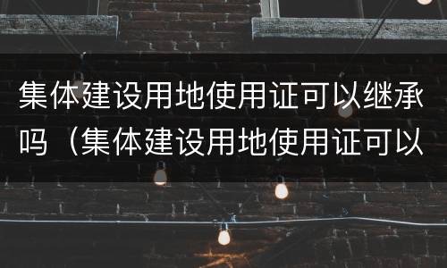 集体建设用地使用证可以继承吗（集体建设用地使用证可以继承吗）