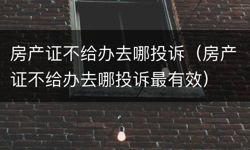 房产证不给办去哪投诉（房产证不给办去哪投诉最有效）