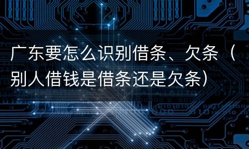 广东要怎么识别借条、欠条（别人借钱是借条还是欠条）