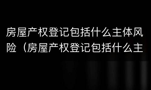 房屋产权登记包括什么主体风险（房屋产权登记包括什么主体风险类别）
