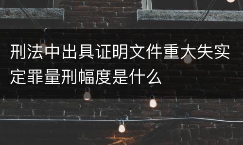 刑法中出具证明文件重大失实定罪量刑幅度是什么