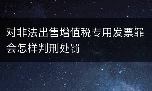 对非法出售增值税专用发票罪会怎样判刑处罚