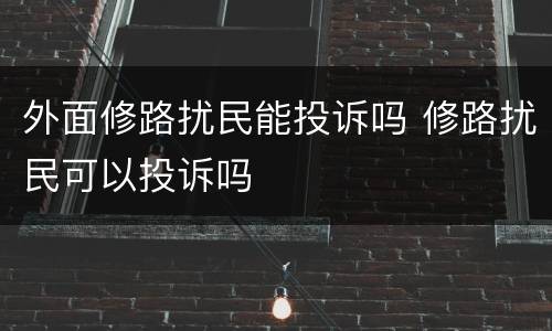外面修路扰民能投诉吗 修路扰民可以投诉吗