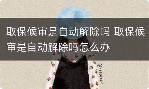 取保候审是自动解除吗 取保候审是自动解除吗怎么办