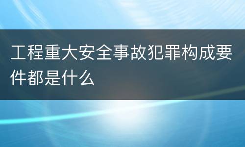 工程重大安全事故犯罪构成要件都是什么