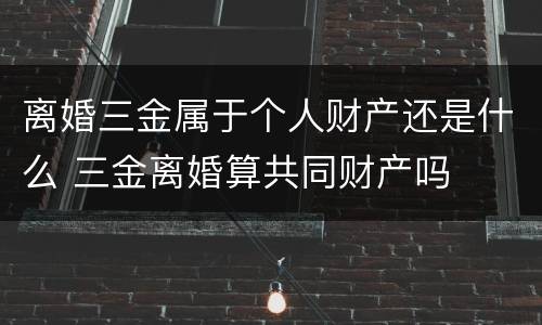 离婚三金属于个人财产还是什么 三金离婚算共同财产吗