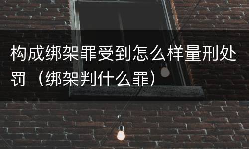 构成绑架罪受到怎么样量刑处罚（绑架判什么罪）