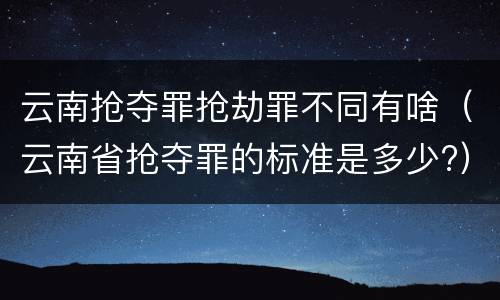 云南抢夺罪抢劫罪不同有啥（云南省抢夺罪的标准是多少?）