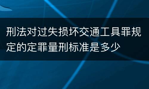 刑法对过失损坏交通工具罪规定的定罪量刑标准是多少