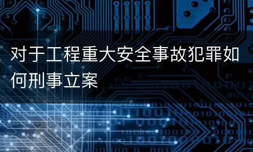 对于工程重大安全事故犯罪如何刑事立案