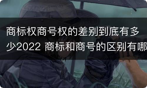 商标权商号权的差别到底有多少2022 商标和商号的区别有哪些?