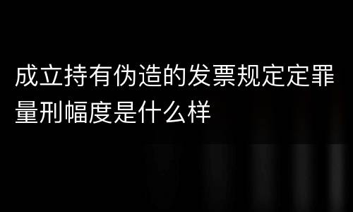 成立持有伪造的发票规定定罪量刑幅度是什么样