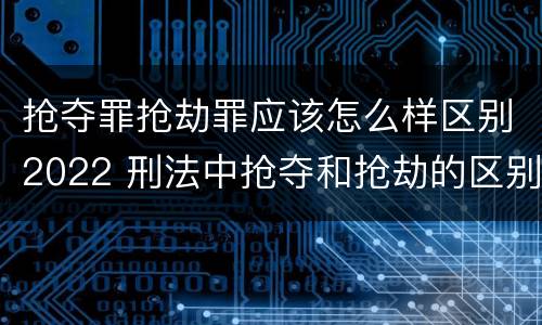 抢夺罪抢劫罪应该怎么样区别2022 刑法中抢夺和抢劫的区别