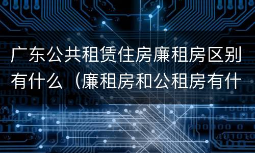广东公共租赁住房廉租房区别有什么（廉租房和公租房有什么区别广州）