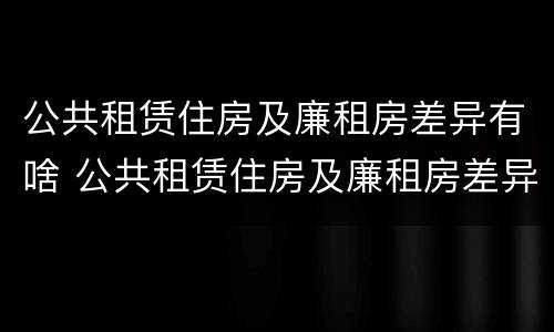 公共租赁住房及廉租房差异有啥 公共租赁住房及廉租房差异有啥影响