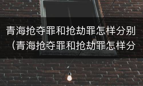 青海抢夺罪和抢劫罪怎样分别（青海抢夺罪和抢劫罪怎样分别判）