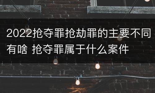 2022抢夺罪抢劫罪的主要不同有啥 抢夺罪属于什么案件