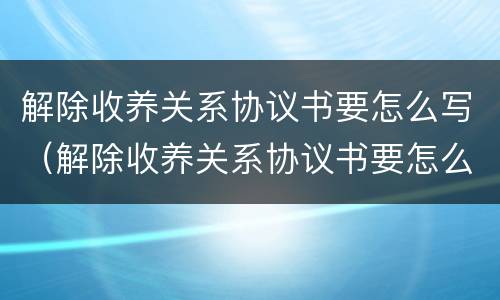 解除收养关系协议书要怎么写（解除收养关系协议书要怎么写呢）