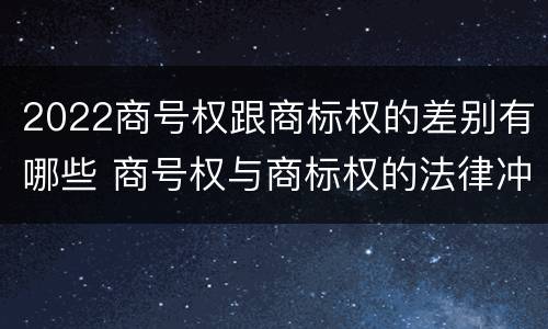 2022商号权跟商标权的差别有哪些 商号权与商标权的法律冲突与解决