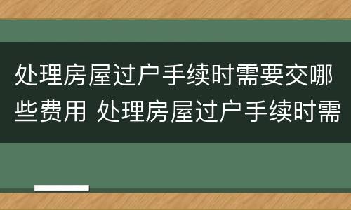 处理房屋过户手续时需要交哪些费用 处理房屋过户手续时需要交哪些费用呢