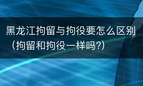 黑龙江拘留与拘役要怎么区别（拘留和拘役一样吗?）