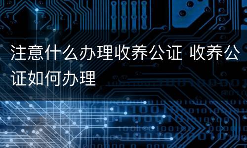 注意什么办理收养公证 收养公证如何办理