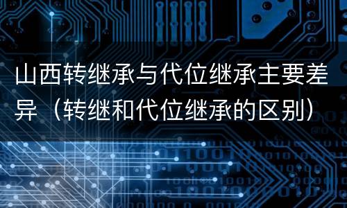 山西转继承与代位继承主要差异（转继和代位继承的区别）