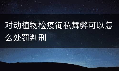 对动植物检疫徇私舞弊可以怎么处罚判刑