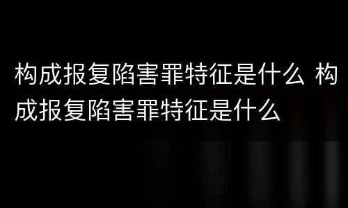 构成报复陷害罪特征是什么 构成报复陷害罪特征是什么