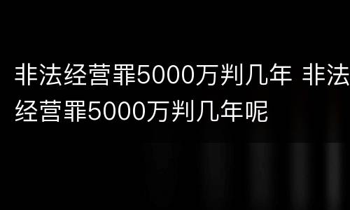非法经营罪5000万判几年 非法经营罪5000万判几年呢