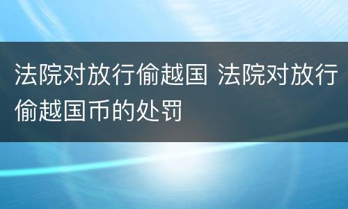 法院对放行偷越国 法院对放行偷越国币的处罚
