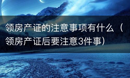 领房产证的注意事项有什么（领房产证后要注意3件事）