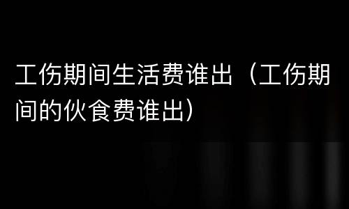 工伤期间生活费谁出（工伤期间的伙食费谁出）