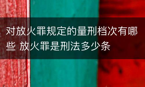 对放火罪规定的量刑档次有哪些 放火罪是刑法多少条