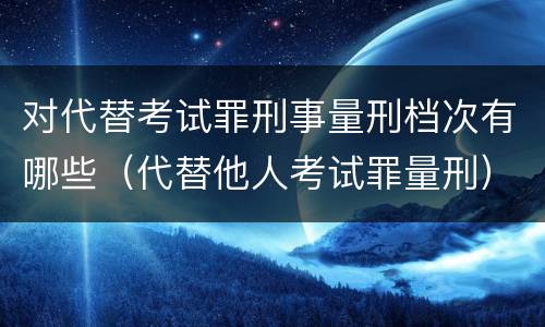 对代替考试罪刑事量刑档次有哪些（代替他人考试罪量刑）