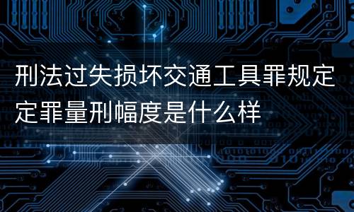 刑法过失损坏交通工具罪规定定罪量刑幅度是什么样