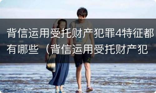 背信运用受托财产犯罪4特征都有哪些（背信运用受托财产犯罪主体）