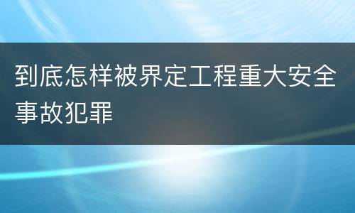 到底怎样被界定工程重大安全事故犯罪