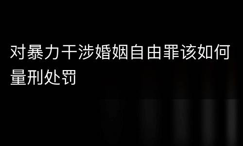 对暴力干涉婚姻自由罪该如何量刑处罚