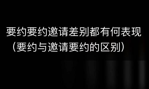 要约要约邀请差别都有何表现（要约与邀请要约的区别）